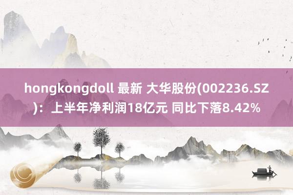 hongkongdoll 最新 大华股份(002236.SZ)：上半年净利润18亿元 同比下落8.42%