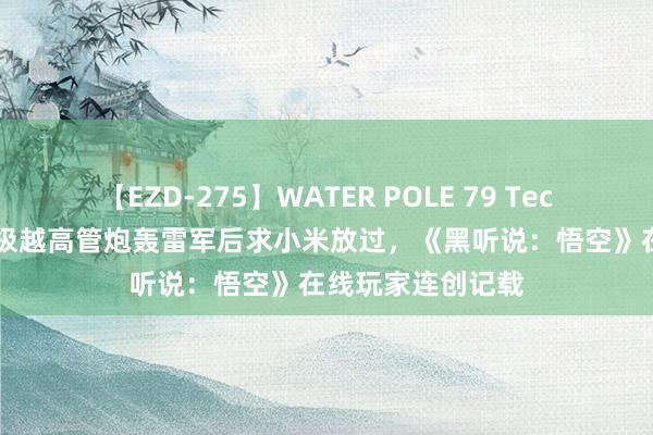 【EZD-275】WATER POLE 79 TechWeb微晚报： 极越高管炮轰雷军后求小米放过，《黑听说：悟空》在线玩家连创记载