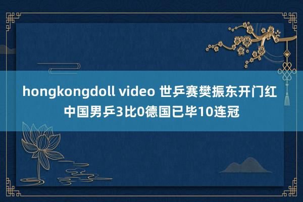 hongkongdoll video 世乒赛樊振东开门红 中国男乒3比0德国已毕10连冠