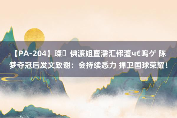 【PA-204】璨倎濂姐亶濡汇伄澶ч€嗚ゲ 陈梦夺冠后发文致谢：会持续悉力 捍卫国球荣耀！