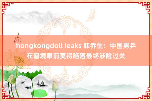 hongkongdoll leaks 韩乔生：中国男乒在窘境眼前莫得陷落最终涉险过关