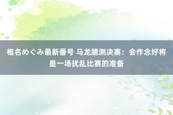 椎名めぐみ最新番号 马龙臆测决赛：会作念好将是一场扰乱比赛的准备