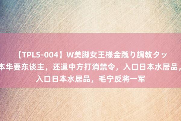 【TPLS-004】W美脚女王様金蹴り調教タッグマッチ 日底本华要东谈主，还逼中方打消禁令，入口日本水居品，毛宁反将一军