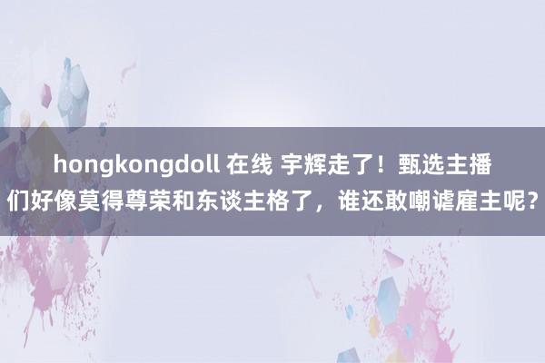 hongkongdoll 在线 宇辉走了！甄选主播们好像莫得尊荣和东谈主格了，谁还敢嘲谑雇主呢？