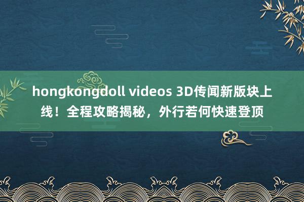 hongkongdoll videos 3D传闻新版块上线！全程攻略揭秘，外行若何快速登顶