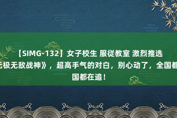 【SIMG-132】女子校生 服従教室 激烈推选的《无极无敌战神》，超高手气的对白，别心动了，全国都在追！