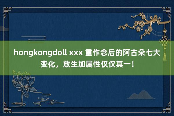 hongkongdoll xxx 重作念后的阿古朵七大变化，放生加属性仅仅其一！