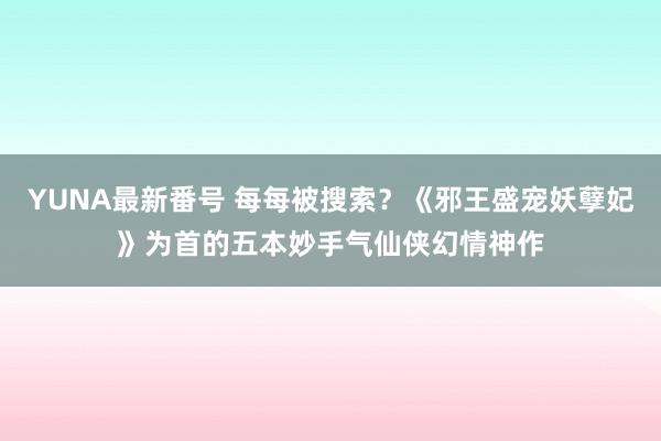 YUNA最新番号 每每被搜索？《邪王盛宠妖孽妃》为首的五本妙手气仙侠幻情神作