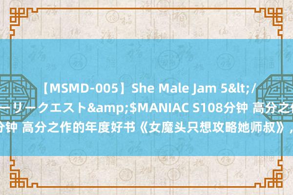 【MSMD-005】She Male Jam 5</a>2008-08-04グローリークエスト&$MANIAC S108分钟 高分之作的年度好书《女魔头只想攻略她师叔》，看圆善想撩