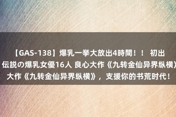 【GAS-138】爆乳一挙大放出4時間！！ 初出し！すべて撮り下ろし 伝説の爆乳女優16人 良心大作《九转金仙异界纵横》，支援你的书荒时代！