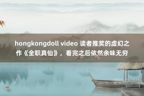 hongkongdoll video 读者推奖的虚幻之作《全职真仙》，看完之后依然余味无穷