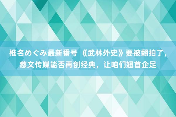 椎名めぐみ最新番号 《武林外史》要被翻拍了，慈文传媒能否再创经典，让咱们翘首企足