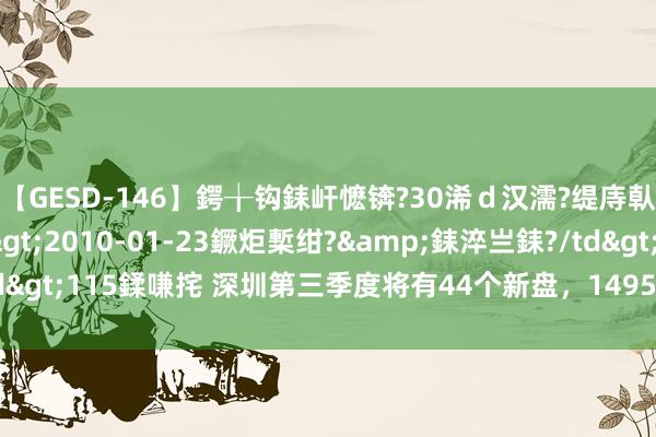 【GESD-146】鍔╁钩銇屽懡锛?30浠ｄ汉濡?缇庤倝銈傝笂銈?3浜?/a>2010-01-23鐝炬槧绀?&銇淬亗銇?/td>115鍒嗛挓 深圳第三季度将有44个新盘，14955