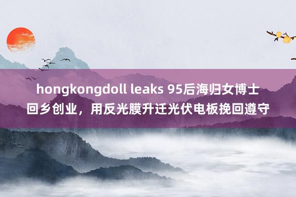 hongkongdoll leaks 95后海归女博士回乡创业，用反光膜升迁光伏电板挽回遵守