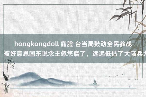 hongkongdoll 露脸 台当局鼓动全民参战，被好意思国东说念主忽悠瘸了，远远低估了大陆兵力