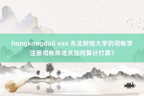 hongkongdoll xxx 东北财经大学的司帐学注册司帐师地点如何算计打算？