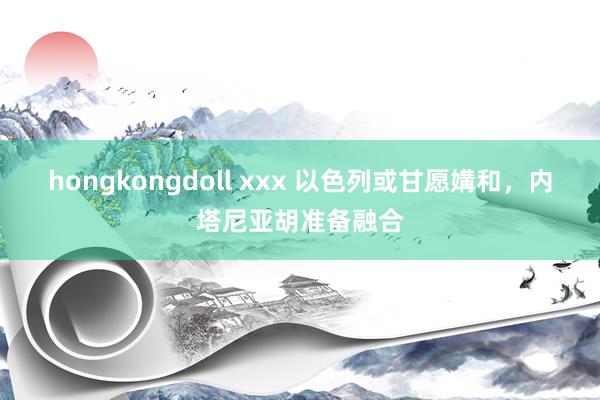 hongkongdoll xxx 以色列或甘愿媾和，内塔尼亚胡准备融合