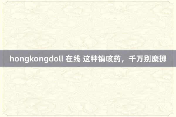 hongkongdoll 在线 这种镇咳药，千万别糜掷