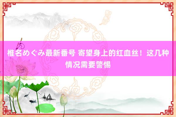 椎名めぐみ最新番号 寄望身上的红血丝！这几种情况需要警惕