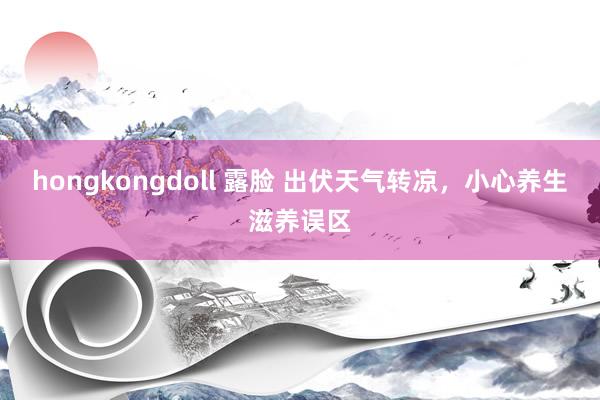 hongkongdoll 露脸 出伏天气转凉，小心养生滋养误区