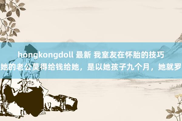 hongkongdoll 最新 我室友在怀胎的技巧，她的老公莫得给钱给她，是以她孩子九个月，她就罗致