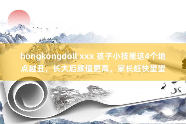 hongkongdoll xxx 孩子小技能这4个地点越丑，长大后颜值更高，家长赶快望望