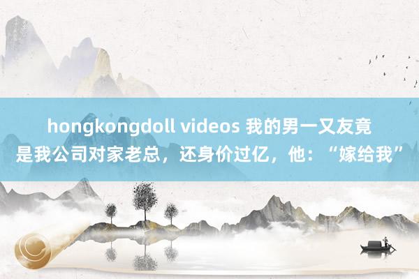 hongkongdoll videos 我的男一又友竟是我公司对家老总，还身价过亿，他：“嫁给我”