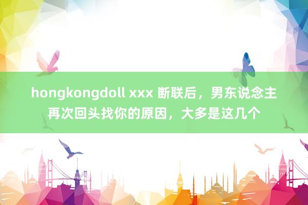 hongkongdoll xxx 断联后，男东说念主再次回头找你的原因，大多是这几个