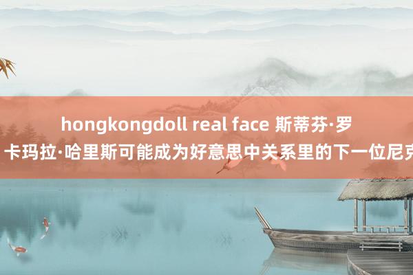 hongkongdoll real face 斯蒂芬·罗奇: 卡玛拉·哈里斯可能成为好意思中关系里的下一位尼克松