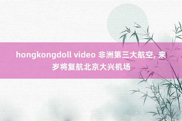 hongkongdoll video 非洲第三大航空, 来岁将复航北京大兴机场