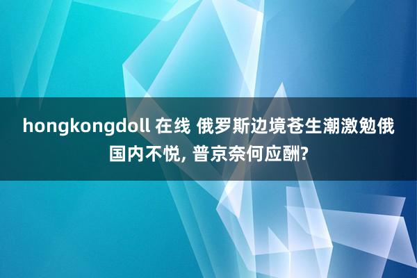 hongkongdoll 在线 俄罗斯边境苍生潮激勉俄国内不悦, 普京奈何应酬?