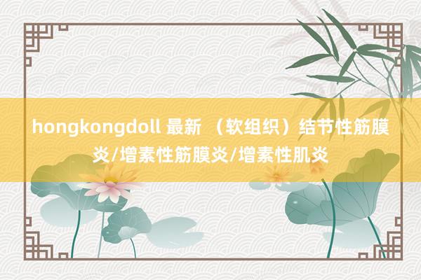 hongkongdoll 最新 （软组织）结节性筋膜炎/增素性筋膜炎/增素性肌炎