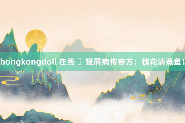 hongkongdoll 在线 ​银屑病传奇方：槐花清蒸鱼！