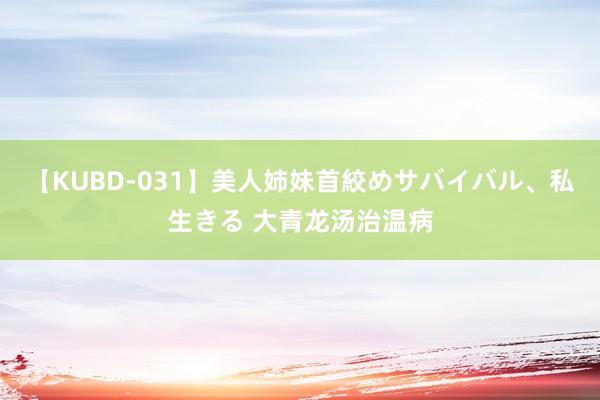 【KUBD-031】美人姉妹首絞めサバイバル、私生きる 大青龙汤治温病