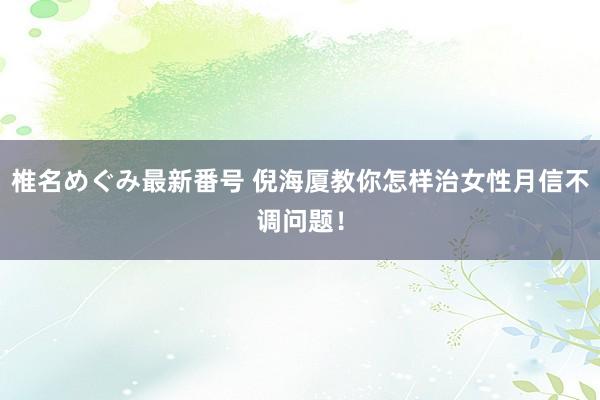 椎名めぐみ最新番号 倪海厦教你怎样治女性月信不调问题！