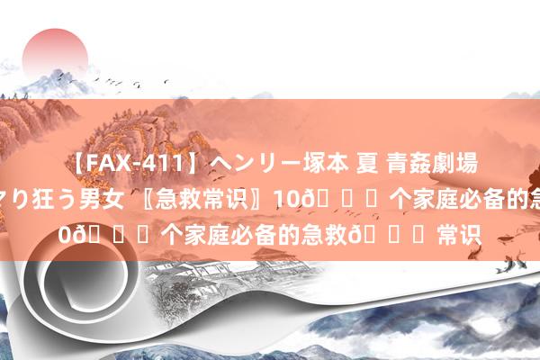 【FAX-411】ヘンリー塚本 夏 青姦劇場 海・山・川 ハマり狂う男女 〖急救常识〗10🔔个家庭必备的急救🔔常识