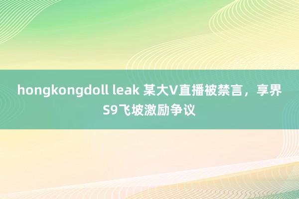 hongkongdoll leak 某大V直播被禁言，享界S9飞坡激励争议