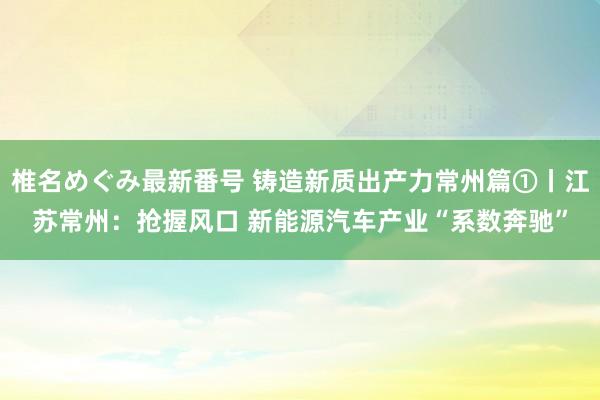 椎名めぐみ最新番号 铸造新质出产力常州篇①丨江苏常州：抢握风口 新能源汽车产业“系数奔驰”