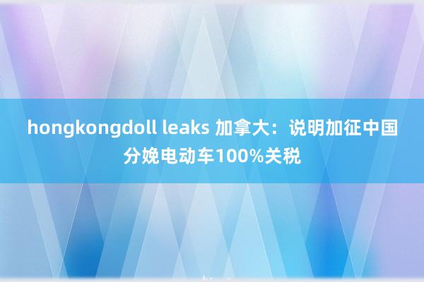 hongkongdoll leaks 加拿大：说明加征中国分娩电动车100%关税