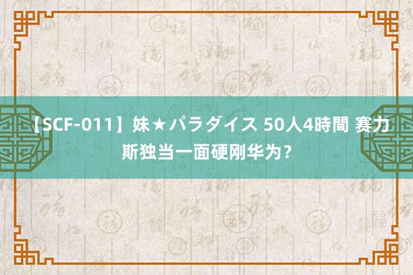 【SCF-011】妹★パラダイス 50人4時間 赛力斯独当一面硬刚华为？