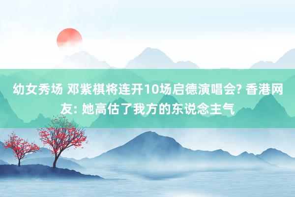 幼女秀场 邓紫棋将连开10场启德演唱会? 香港网友: 她高估了我方的东说念主气