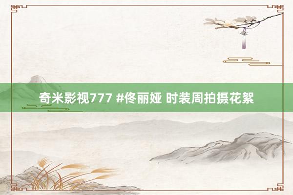 奇米影视777 #佟丽娅 时装周拍摄花絮