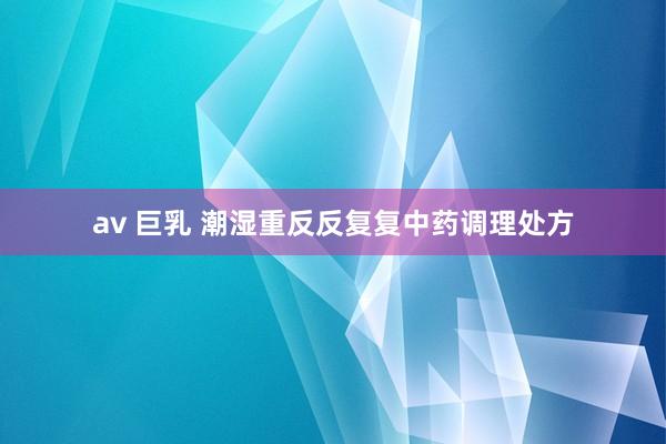 av 巨乳 潮湿重反反复复中药调理处方