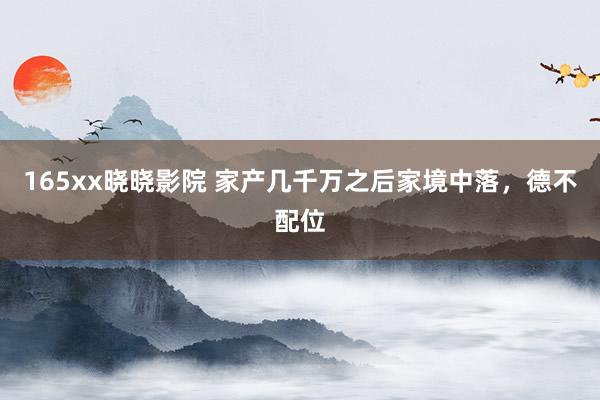 165xx晓晓影院 家产几千万之后家境中落，德不配位