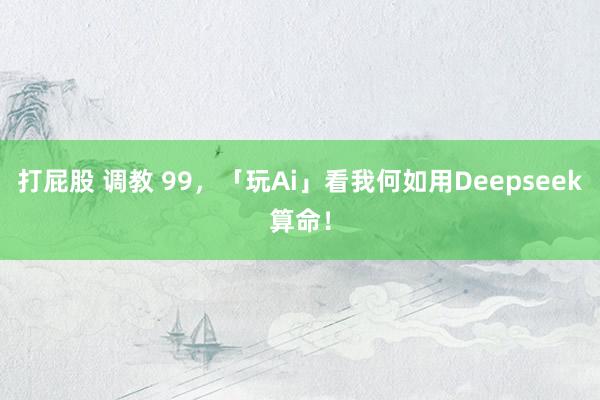 打屁股 调教 99，「玩Ai」看我何如用Deepseek算命！