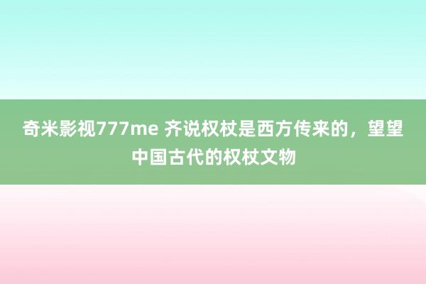 奇米影视777me 齐说权杖是西方传来的，望望中国古代的权杖文物