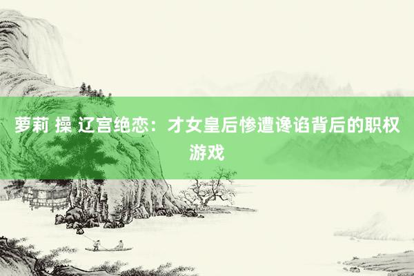 萝莉 操 辽宫绝恋：才女皇后惨遭谗谄背后的职权游戏