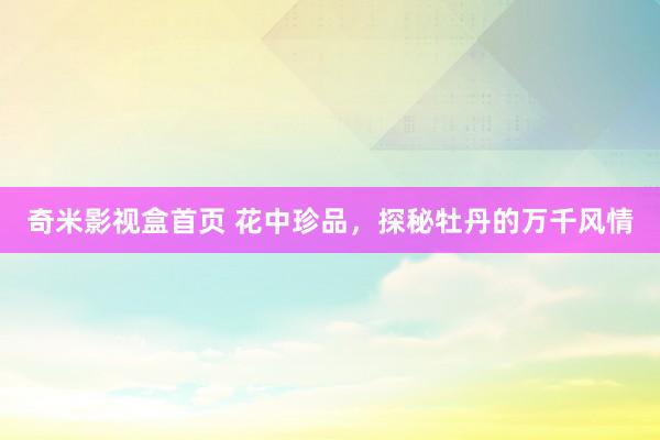 奇米影视盒首页 花中珍品，探秘牡丹的万千风情