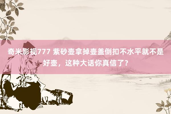 奇米影视777 紫砂壶拿掉壶盖倒扣不水平就不是好壶，这种大话你真信了？
