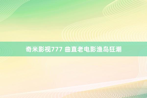 奇米影视777 曲直老电影渔岛狂潮